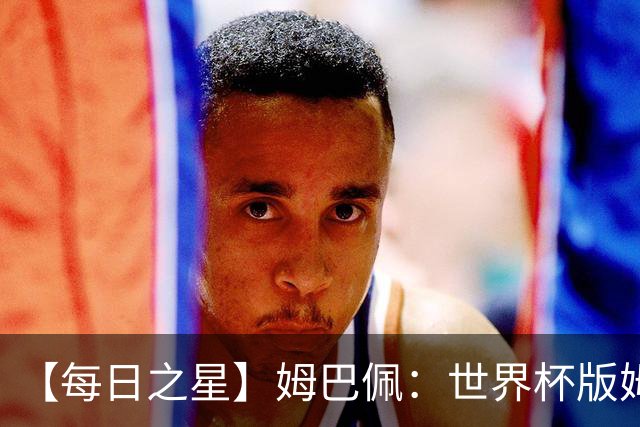 【每日之星】姆巴佩：世界杯版姆总大杀四方 超越吉鲁对望克洛泽