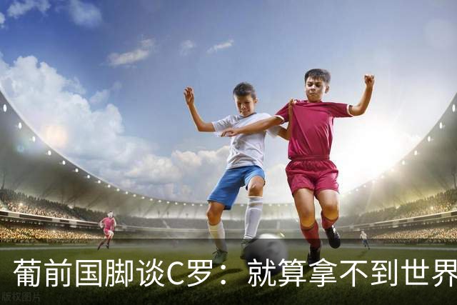 葡前国脚谈C罗：就算拿不到世界杯 他在足球史的伟大也绝不会褪色